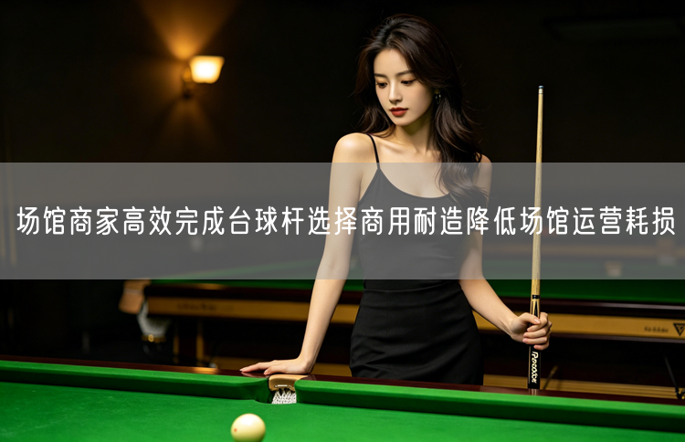 场馆商家高效完成台球杆选择商用耐造降低场馆运营耗损